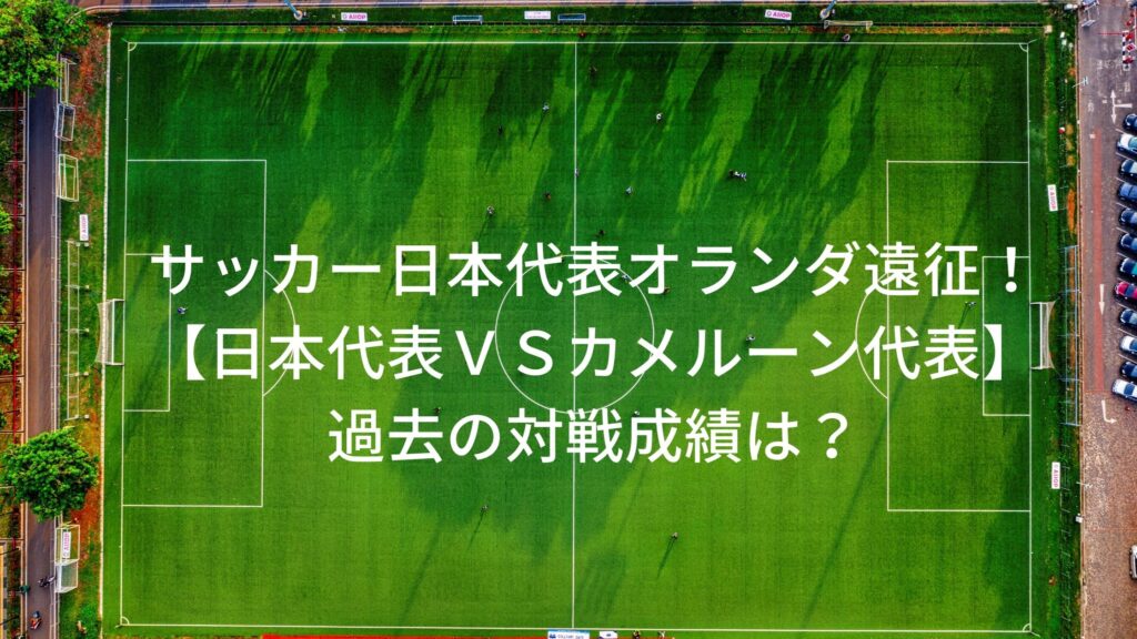 サッカー日本代表オランダ遠征 対戦相手カメルーン代表との過去の対戦成績は サッカーぶんがく